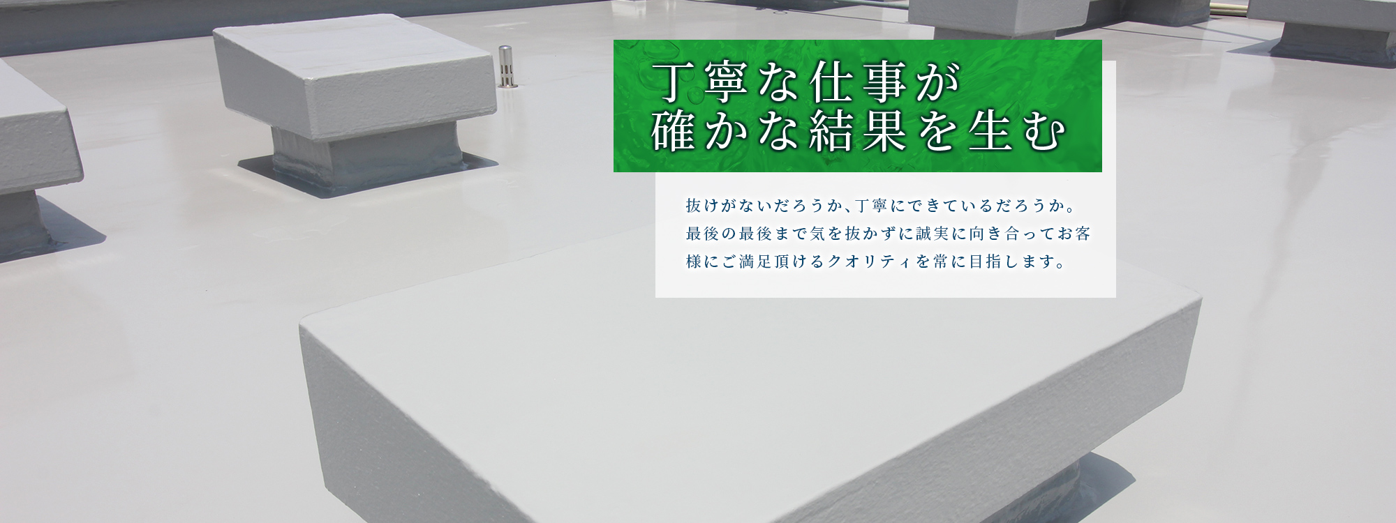 丁寧な仕事が確かな結果を生む　抜けがないだろうか、丁寧にできているだろうか。
最後の最後まで気を抜かずに誠実に向き合ってお客様にご満足頂けるクオリティを常に目指します。