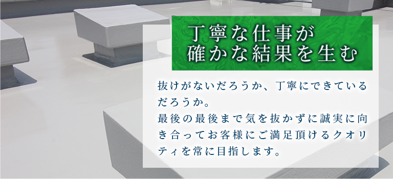 丁寧な仕事が確かな結果を生む　抜けがないだろうか、丁寧にできているだろうか。
最後の最後まで気を抜かずに誠実に向き合ってお客様にご満足頂けるクオリティを常に目指します。