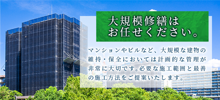 大規模修繕はお任せください。マンションやビルなど、大規模な建物の維持・保全においては計画的な管理が非常に大切です。必要な施工範囲と最善の施工方法をご提案いたします。